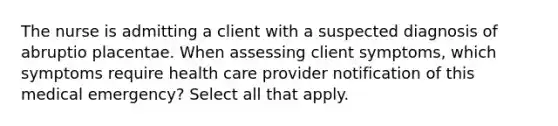 The nurse is admitting a client with a suspected diagnosis of abruptio placentae. When assessing client symptoms, which symptoms require health care provider notification of this medical emergency? Select all that apply.