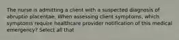 The nurse is admitting a client with a suspected diagnosis of abruptio placentae. When assessing client symptoms, which symptoms require healthcare provider notification of this medical emergency? Select all that