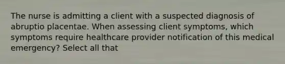 The nurse is admitting a client with a suspected diagnosis of abruptio placentae. When assessing client symptoms, which symptoms require healthcare provider notification of this medical emergency? Select all that