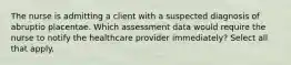 The nurse is admitting a client with a suspected diagnosis of abruptio placentae. Which assessment data would require the nurse to notify the healthcare provider immediately? Select all that apply.