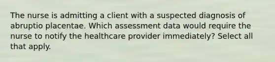 The nurse is admitting a client with a suspected diagnosis of abruptio placentae. Which assessment data would require the nurse to notify the healthcare provider immediately? Select all that apply.