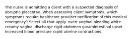 The nurse is admitting a client with a suspected diagnosis of abruptio placentae. When assessing client symptoms, which symptoms require healthcare provider notification of this medical emergency? Select all that apply. overt vaginal bleeding white creamy vaginal discharge rigid abdomen gastrointestinal upset Increased blood pressure rapid uterine contractions