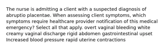 The nurse is admitting a client with a suspected diagnosis of abruptio placentae. When assessing client symptoms, which symptoms require healthcare provider notification of this medical emergency? Select all that apply. overt vaginal bleeding white creamy vaginal discharge rigid abdomen gastrointestinal upset Increased blood pressure rapid uterine contractions