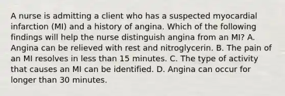 A nurse is admitting a client who has a suspected myocardial infarction (MI) and a history of angina. Which of the following findings will help the nurse distinguish angina from an MI? A. Angina can be relieved with rest and nitroglycerin. B. The pain of an MI resolves in less than 15 minutes. C. The type of activity that causes an MI can be identified. D. Angina can occur for longer than 30 minutes.