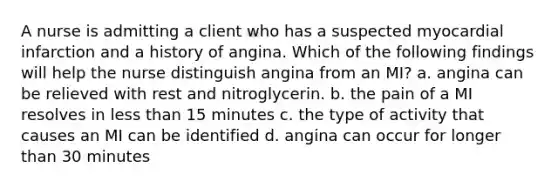 A nurse is admitting a client who has a suspected myocardial infarction and a history of angina. Which of the following findings will help the nurse distinguish angina from an MI? a. angina can be relieved with rest and nitroglycerin. b. the pain of a MI resolves in less than 15 minutes c. the type of activity that causes an MI can be identified d. angina can occur for longer than 30 minutes