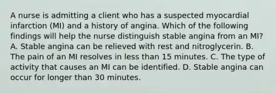 A nurse is admitting a client who has a suspected myocardial infarction (MI) and a history of angina. Which of the following findings will help the nurse distinguish stable angina from an MI? A. Stable angina can be relieved with rest and nitroglycerin. B. The pain of an MI resolves in less than 15 minutes. C. The type of activity that causes an MI can be identified. D. Stable angina can occur for longer than 30 minutes.