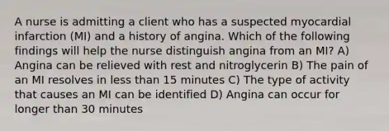 A nurse is admitting a client who has a suspected myocardial infarction (MI) and a history of angina. Which of the following findings will help the nurse distinguish angina from an MI? A) Angina can be relieved with rest and nitroglycerin B) The pain of an MI resolves in less than 15 minutes C) The type of activity that causes an MI can be identified D) Angina can occur for longer than 30 minutes