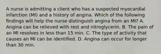 A nurse is admitting a client who has a suspected myocardial infarction (MI) and a history of angina. Which of the following ﬁndings will help the nurse distinguish angina from an MI? A. Angina can be relieved with rest and nitroglycerin. B. The pain of an MI resolves in less than 15 min. C. The type of activity that causes an MI can be identiﬁed. D. Angina can occur for longer than 30 min.