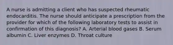 A nurse is admitting a client who has suspected rheumatic endocarditis. The nurse should anticipate a prescription from the provider for which of the following laboratory tests to assist in confirmation of this diagnosis? A. Arterial blood gases B. Serum albumin C. Liver enzymes D. Throat culture