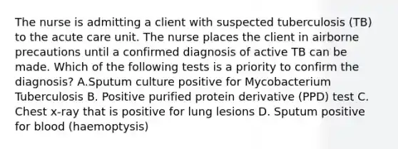 The nurse is admitting a client with suspected tuberculosis (TB) to the acute care unit. The nurse places the client in airborne precautions until a confirmed diagnosis of active TB can be made. Which of the following tests is a priority to confirm the diagnosis? A.Sputum culture positive for Mycobacterium Tuberculosis B. Positive purified protein derivative (PPD) test C. Chest x-ray that is positive for lung lesions D. Sputum positive for blood (haemoptysis)