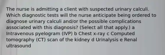 The nurse is admitting a client with suspected urinary calculi. Which diagnostic tests will the nurse anticipate being ordered to diagnose urinary calculi​ and/or the possible complications associated with this​ diagnosis? ​(Select all that​ apply.) a Intravenous pyelogram​ (IVP) b Chest​ x-ray c Computed tomography​ (CT) scan of the kidney d Urinalysis e Renal ultrasound