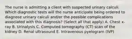 The nurse is admitting a client with suspected urinary calculi. Which diagnostic tests will the nurse anticipate being ordered to diagnose urinary calculi and/or the possible complications associated with this diagnosis? (Select all that apply) A. Chest x-ray B. Urinalysis C. Computed tomography (CT) scan of the kidney D. Renal ultrasound E. Intravenous pyelogram (IVP)