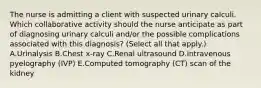 The nurse is admitting a client with suspected urinary calculi. Which collaborative activity should the nurse anticipate as part of diagnosing urinary calculi​ and/or the possible complications associated with this​ diagnosis? (Select all that​ apply.) A.Urinalysis B.Chest​ x-ray C.Renal ultrasound D.Intravenous pyelography​ (IVP) E.Computed tomography​ (CT) scan of the kidney