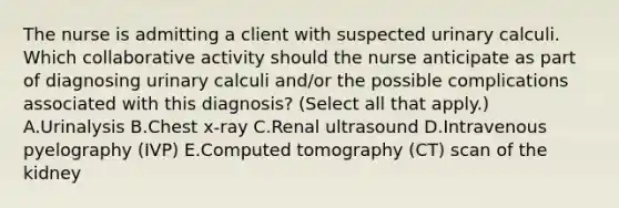 The nurse is admitting a client with suspected urinary calculi. Which collaborative activity should the nurse anticipate as part of diagnosing urinary calculi​ and/or the possible complications associated with this​ diagnosis? (Select all that​ apply.) A.Urinalysis B.Chest​ x-ray C.Renal ultrasound D.Intravenous pyelography​ (IVP) E.Computed tomography​ (CT) scan of the kidney