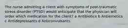 The nurse admitting a client with symptoms of post-traumatic stress disorder (PTSD) would anticipate that the physician will order which medication for the client? a Antibiotics b Antiemetics c Antidepressants d Anticonvulsants