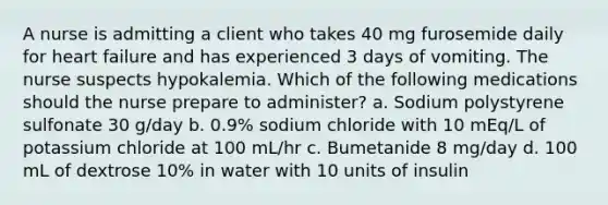 A nurse is admitting a client who takes 40 mg furosemide daily for heart failure and has experienced 3 days of vomiting. The nurse suspects hypokalemia. Which of the following medications should the nurse prepare to administer? a. Sodium polystyrene sulfonate 30 g/day b. 0.9% sodium chloride with 10 mEq/L of potassium chloride at 100 mL/hr c. Bumetanide 8 mg/day d. 100 mL of dextrose 10% in water with 10 units of insulin