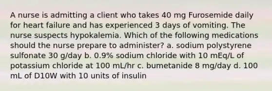 A nurse is admitting a client who takes 40 mg Furosemide daily for heart failure and has experienced 3 days of vomiting. The nurse suspects hypokalemia. Which of the following medications should the nurse prepare to administer? a. sodium polystyrene sulfonate 30 g/day b. 0.9% sodium chloride with 10 mEq/L of potassium chloride at 100 mL/hr c. bumetanide 8 mg/day d. 100 mL of D10W with 10 units of insulin