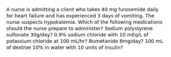 A nurse is admitting a client who takes 40 mg furosemide daily for heart failure and has experienced 3 days of vomiting. The nurse suspects hypokalemia. Which of the following medications should the nurse prepare to administer? Sodium polystyrene sulfonate 30g/day? 0.9% sodium chloride with 10 mEq/L of potassium chloride at 100 mL/hr? Bumetanide 8mg/day? 100 mL of dextroe 10% in water with 10 units of insulin?