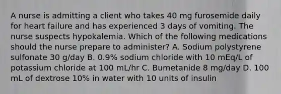 A nurse is admitting a client who takes 40 mg furosemide daily for heart failure and has experienced 3 days of vomiting. The nurse suspects hypokalemia. Which of the following medications should the nurse prepare to administer? A. Sodium polystyrene sulfonate 30 g/day B. 0.9% sodium chloride with 10 mEq/L of potassium chloride at 100 mL/hr C. Bumetanide 8 mg/day D. 100 mL of dextrose 10% in water with 10 units of insulin