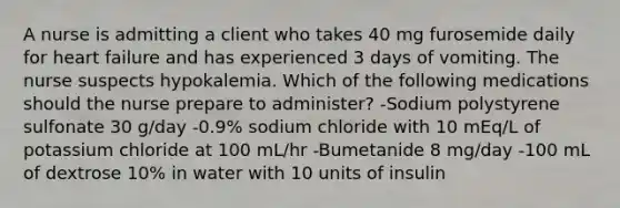 A nurse is admitting a client who takes 40 mg furosemide daily for heart failure and has experienced 3 days of vomiting. The nurse suspects hypokalemia. Which of the following medications should the nurse prepare to administer? -Sodium polystyrene sulfonate 30 g/day -0.9% sodium chloride with 10 mEq/L of potassium chloride at 100 mL/hr -Bumetanide 8 mg/day -100 mL of dextrose 10% in water with 10 units of insulin