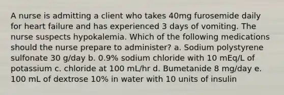 A nurse is admitting a client who takes 40mg furosemide daily for heart failure and has experienced 3 days of vomiting. The nurse suspects hypokalemia. Which of the following medications should the nurse prepare to administer? a. Sodium polystyrene sulfonate 30 g/day b. 0.9% sodium chloride with 10 mEq/L of potassium c. chloride at 100 mL/hr d. Bumetanide 8 mg/day e. 100 mL of dextrose 10% in water with 10 units of insulin