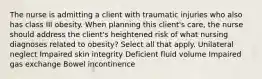 The nurse is admitting a client with traumatic injuries who also has class III obesity. When planning this client's care, the nurse should address the client's heightened risk of what nursing diagnoses related to obesity? Select all that apply. Unilateral neglect Impaired skin integrity Deficient fluid volume Impaired gas exchange Bowel incontinence