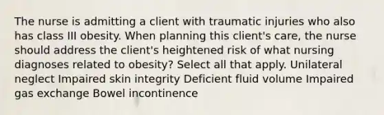 The nurse is admitting a client with traumatic injuries who also has class III obesity. When planning this client's care, the nurse should address the client's heightened risk of what nursing diagnoses related to obesity? Select all that apply. Unilateral neglect Impaired skin integrity Deficient fluid volume Impaired gas exchange Bowel incontinence