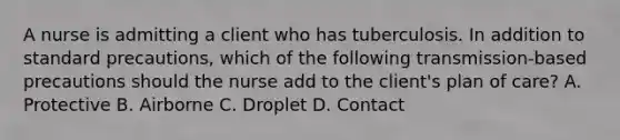 A nurse is admitting a client who has tuberculosis. In addition to standard precautions, which of the following transmission-based precautions should the nurse add to the client's plan of care? A. Protective B. Airborne C. Droplet D. Contact