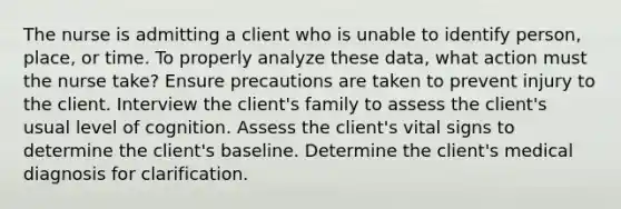 The nurse is admitting a client who is unable to identify person, place, or time. To properly analyze these data, what action must the nurse take? Ensure precautions are taken to prevent injury to the client. Interview the client's family to assess the client's usual level of cognition. Assess the client's vital signs to determine the client's baseline. Determine the client's medical diagnosis for clarification.