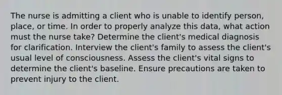 The nurse is admitting a client who is unable to identify person, place, or time. In order to properly analyze this data, what action must the nurse take? Determine the client's medical diagnosis for clarification. Interview the client's family to assess the client's usual level of consciousness. Assess the client's vital signs to determine the client's baseline. Ensure precautions are taken to prevent injury to the client.