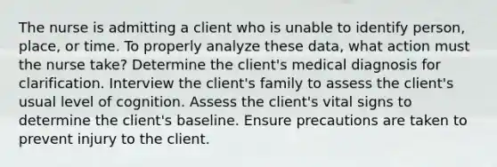 The nurse is admitting a client who is unable to identify person, place, or time. To properly analyze these data, what action must the nurse take? Determine the client's medical diagnosis for clarification. Interview the client's family to assess the client's usual level of cognition. Assess the client's vital signs to determine the client's baseline. Ensure precautions are taken to prevent injury to the client.