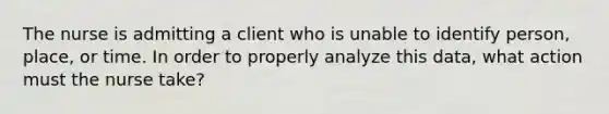 The nurse is admitting a client who is unable to identify person, place, or time. In order to properly analyze this data, what action must the nurse take?