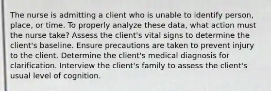 The nurse is admitting a client who is unable to identify person, place, or time. To properly analyze these data, what action must the nurse take? Assess the client's vital signs to determine the client's baseline. Ensure precautions are taken to prevent injury to the client. Determine the client's medical diagnosis for clarification. Interview the client's family to assess the client's usual level of cognition.