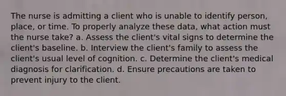 The nurse is admitting a client who is unable to identify person, place, or time. To properly analyze these data, what action must the nurse take? a. Assess the client's vital signs to determine the client's baseline. b. Interview the client's family to assess the client's usual level of cognition. c. Determine the client's medical diagnosis for clarification. d. Ensure precautions are taken to prevent injury to the client.