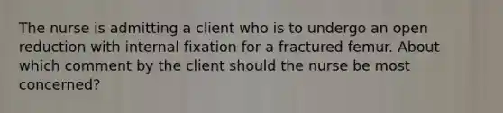 The nurse is admitting a client who is to undergo an open reduction with internal fixation for a fractured femur. About which comment by the client should the nurse be most concerned?