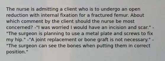 The nurse is admitting a client who is to undergo an open reduction with internal fixation for a fractured femur. About which comment by the client should the nurse be most concerned? -"I was worried I would have an incision and scar." -"The surgeon is planning to use a metal plate and screws to fix my hip." -"A joint replacement or bone graft is not necessary." -"The surgeon can see the bones when putting them in correct position."