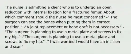 The nurse is admitting a client who is to undergo an open reduction with internal fixation for a fractured femur. About which comment should the nurse be most concerned? -" The surgeon can see the bones when putting them in correct position." -"A joint replacement or bone graft is not necessary." -"The surgeon is planning to use a metal plate and screws to fix my hip." -"The surgeon is planning to use a metal plate and screws to fix my hip." -" I was worried I would have an incision and scar."