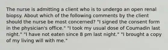 The nurse is admitting a client who is to undergo an open renal biopsy. About which of the following comments by the client should the nurse be most concerned? "I signed the consent form in the physician's office." "I took my usual dose of Coumadin last night." "I have not eaten since 8 pm last night." "I brought a copy of my living will with me."