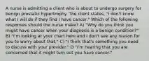 A nurse is admitting a client who is about to undergo surgery for benign prostatic hypertrophy. The client states, "I don't know what I will do if they find I have cancer." Which of the following responses should the nurse make? A) "Why do you think you might have cancer when your diagnosis is a benign condition?" B) "I'm looking at your chart here and I don't see any reason for you to worry about that." C) "I think that's something you need to discuss with your provider." D "I'm hearing that you are concerned that it might turn out you have cancer."