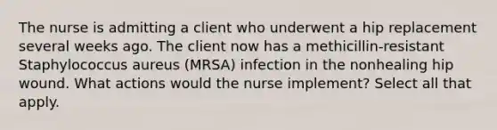 The nurse is admitting a client who underwent a hip replacement several weeks ago. The client now has a methicillin-resistant Staphylococcus aureus (MRSA) infection in the nonhealing hip wound. What actions would the nurse implement? Select all that apply.