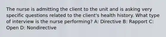 The nurse is admitting the client to the unit and is asking very specific questions related to the client's health history. What type of interview is the nurse performing? A: Directive B: Rapport C: Open D: Nondirective