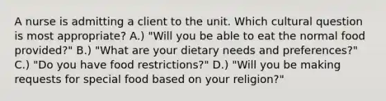 A nurse is admitting a client to the unit. Which cultural question is most appropriate? A.) "Will you be able to eat the normal food provided?" B.) "What are your dietary needs and preferences?" C.) "Do you have food restrictions?" D.) "Will you be making requests for special food based on your religion?"