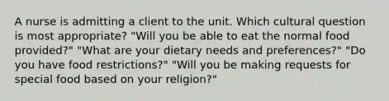 A nurse is admitting a client to the unit. Which cultural question is most appropriate? "Will you be able to eat the normal food provided?" "What are your dietary needs and preferences?" "Do you have food restrictions?" "Will you be making requests for special food based on your religion?"