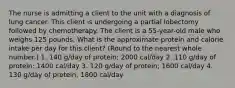 The nurse is admitting a client to the unit with a diagnosis of lung cancer. This client is undergoing a partial lobectomy followed by chemotherapy. The client is a 55-year-old male who weighs 125 pounds. What is the approximate protein and calorie intake per day for this client? (Round to the nearest whole number.) 1. 140 g/day of protein; 2000 cal/day 2. 110 g/day of protein; 1400 cal/day 3. 120 g/day of protein; 1600 cal/day 4. 130 g/day of protein; 1800 cal/day