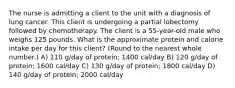 The nurse is admitting a client to the unit with a diagnosis of lung cancer. This client is undergoing a partial lobectomy followed by chemotherapy. The client is a 55-year-old male who weighs 125 pounds. What is the approximate protein and calorie intake per day for this client? (Round to the nearest whole number.) A) 110 g/day of protein; 1400 cal/day B) 120 g/day of protein; 1600 cal/day C) 130 g/day of protein; 1800 cal/day D) 140 g/day of protein; 2000 cal/day