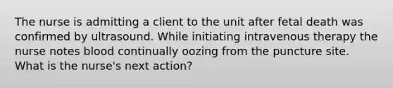 The nurse is admitting a client to the unit after fetal death was confirmed by ultrasound. While initiating intravenous therapy the nurse notes blood continually oozing from the puncture site. What is the nurse's next action?