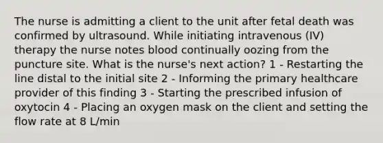 The nurse is admitting a client to the unit after fetal death was confirmed by ultrasound. While initiating intravenous (IV) therapy the nurse notes blood continually oozing from the puncture site. What is the nurse's next action? 1 - Restarting the line distal to the initial site 2 - Informing the primary healthcare provider of this finding 3 - Starting the prescribed infusion of oxytocin 4 - Placing an oxygen mask on the client and setting the flow rate at 8 L/min