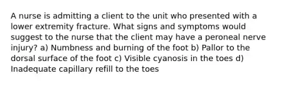 A nurse is admitting a client to the unit who presented with a lower extremity fracture. What signs and symptoms would suggest to the nurse that the client may have a peroneal nerve injury? a) Numbness and burning of the foot b) Pallor to the dorsal surface of the foot c) Visible cyanosis in the toes d) Inadequate capillary refill to the toes