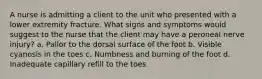 A nurse is admitting a client to the unit who presented with a lower extremity fracture. What signs and symptoms would suggest to the nurse that the client may have a peroneal nerve injury? a. Pallor to the dorsal surface of the foot b. Visible cyanosis in the toes c. Numbness and burning of the foot d. Inadequate capillary refill to the toes