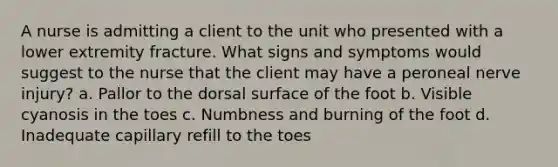 A nurse is admitting a client to the unit who presented with a lower extremity fracture. What signs and symptoms would suggest to the nurse that the client may have a peroneal nerve injury? a. Pallor to the dorsal surface of the foot b. Visible cyanosis in the toes c. Numbness and burning of the foot d. Inadequate capillary refill to the toes